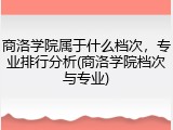 商洛学院属于什么档次，专业排行分析(商洛学院档次与专业)