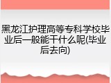 黑龙江护理高等专科学校毕业后一般能干什么呢(毕业后去向)