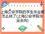 上海公安学院的学生毕业都怎么样了(上海公安学院毕业去向)