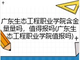 广东生态工程职业学院含金量量吗，值得报吗(广东生态工程职业学院值报吗)