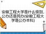 安徽工程大学是什么级别，公办还是民办(安徽工程大学是公办本科)