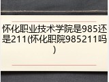 怀化职业技术学院是985还是211(怀化职院985211吗)