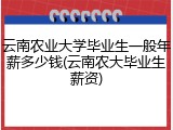 云南农业大学毕业生一般年薪多少钱(云南农大毕业生薪资)