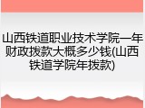 山西铁道职业技术学院一年财政拨款大概多少钱(山西铁道学院年拨款)