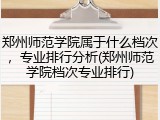 郑州师范学院属于什么档次，专业排行分析(郑州师范学院档次专业排行)