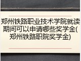 郑州铁路职业技术学院就读期间可以申请哪些奖学金(郑州铁路职院奖学金)