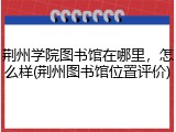 荆州学院图书馆在哪里，怎么样(荆州图书馆位置评价)