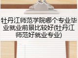 牡丹江师范学院哪个专业毕业就业前景比较好(牡丹江师范好就业专业)