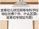 宜春幼儿师范高等专科学校地址在哪个市，什么区县(宜春幼专地址市县)