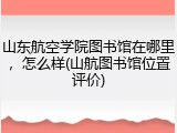 山东航空学院图书馆在哪里，怎么样(山航图书馆位置评价)