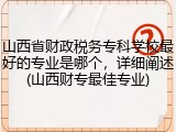 山西省财政税务专科学校最好的专业是哪个，详细阐述(山西财专最佳专业)