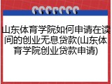 山东体育学院如何申请在读间的创业无息贷款(山东体育学院创业贷款申请)