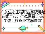 广东生态工程职业学院地址在哪个市，什么区县(广东生态工程职业学院位置)