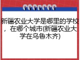新疆农业大学是哪里的学校，在哪个城市(新疆农业大学在乌鲁木齐)