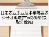甘肃农业职业技术学院要多少分才能进(甘肃农职院录取分数线)