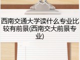 西南交通大学读什么专业比较有前景(西南交大前景专业)