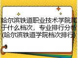 哈尔滨铁道职业技术学院属于什么档次，专业排行分析(哈尔滨铁道学院档次排行)