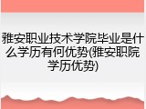 雅安职业技术学院毕业是什么学历有何优势(雅安职院学历优势)