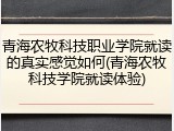 青海农牧科技职业学院就读的真实感觉如何(青海农牧科技学院就读体验)