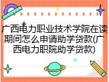 广西电力职业技术学院在读期间怎么申请助学贷款(广西电力职院助学贷款)