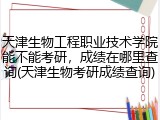 天津生物工程职业技术学院能不能考研，成绩在哪里查询(天津生物考研成绩查询)