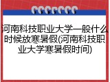 河南科技职业大学一般什么时候放寒暑假(河南科技职业大学寒暑假时间)