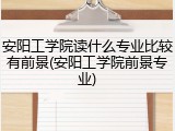 安阳工学院读什么专业比较有前景(安阳工学院前景专业)