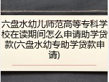 六盘水幼儿师范高等专科学校在读期间怎么申请助学贷款(六盘水幼专助学贷款申请)