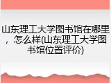 山东理工大学图书馆在哪里，怎么样(山东理工大学图书馆位置评价)