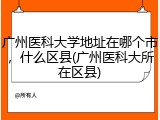广州医科大学地址在哪个市，什么区县(广州医科大所在区县)