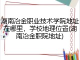 湖南冶金职业技术学院地址在哪里，学校地理位置(湖南冶金职院地址)