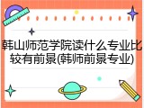 韩山师范学院读什么专业比较有前景(韩师前景专业)