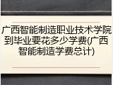 广西智能制造职业技术学院到毕业要花多少学费(广西智能制造学费总计)