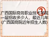 广西国际商务职业技术学院一届招收多少人，最近几年(广西国商院近年招生人数)