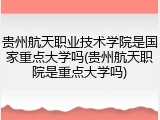 贵州航天职业技术学院是国家重点大学吗(贵州航天职院是重点大学吗)