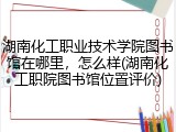 湖南化工职业技术学院图书馆在哪里，怎么样(湖南化工职院图书馆位置评价)