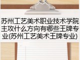 苏州工艺美术职业技术学院主攻什么方向有哪些王牌专业(苏州工艺美术王牌专业)
