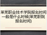 莱芜职业技术学院报名时间一般是什么时候(莱芜职院报名时间)
