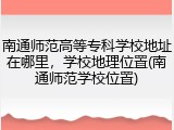 南通师范高等专科学校地址在哪里，学校地理位置(南通师范学校位置)