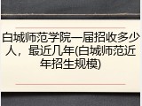 白城师范学院一届招收多少人，最近几年(白城师范近年招生规模)