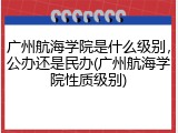 广州航海学院是什么级别，公办还是民办(广州航海学院性质级别)