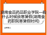 湖南食品药品职业学院一般什么时候放寒暑假(湖南食药职院寒暑假时间)