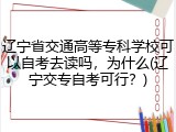 辽宁省交通高等专科学校可以自考去读吗，为什么(辽宁交专自考可行？)
