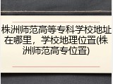 株洲师范高等专科学校地址在哪里，学校地理位置(株洲师范高专位置)