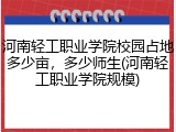 河南轻工职业学院校园占地多少亩，多少师生(河南轻工职业学院规模)
