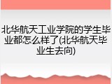 北华航天工业学院的学生毕业都怎么样了(北华航天毕业生去向)