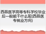 西昌医学高等专科学校毕业后一般能干什么呢(西昌医专就业方向)