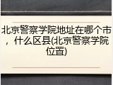 北京警察学院地址在哪个市，什么区县(北京警察学院位置)