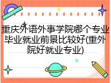 重庆外语外事学院哪个专业毕业就业前景比较好(重外院好就业专业)