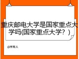 重庆邮电大学是国家重点大学吗(国家重点大学？)